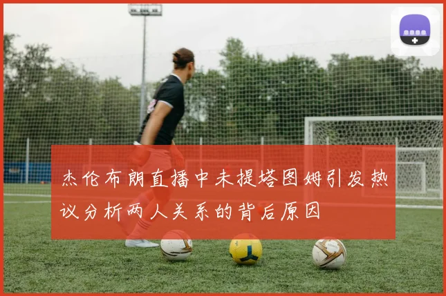 杰伦布朗直播中未提塔图姆引发热议分析两人关系的背后原因