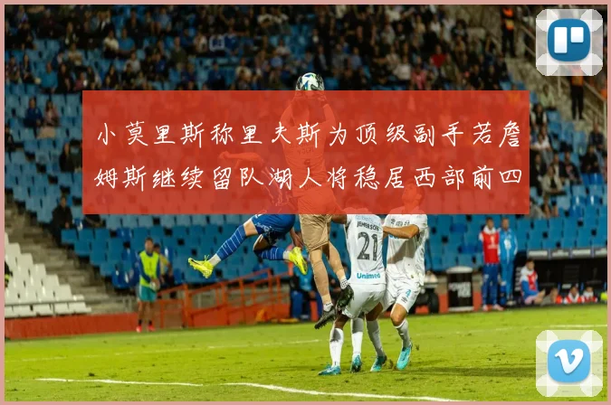 小莫里斯称里夫斯为顶级副手若詹姆斯继续留队湖人将稳居西部前四