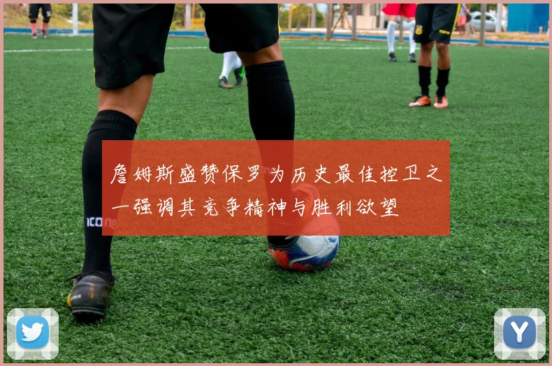 詹姆斯盛赞保罗为历史最佳控卫之一强调其竞争精神与胜利欲望