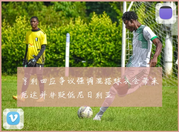 亨利回应争议强调混搭球衣会带来厄运并非贬低尼日利亚