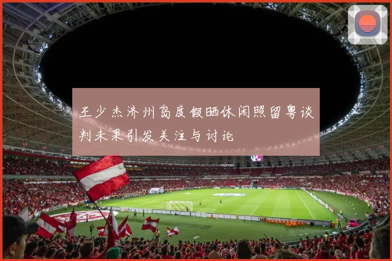 王少杰济州岛度假晒休闲照留粤谈判未果引发关注与讨论