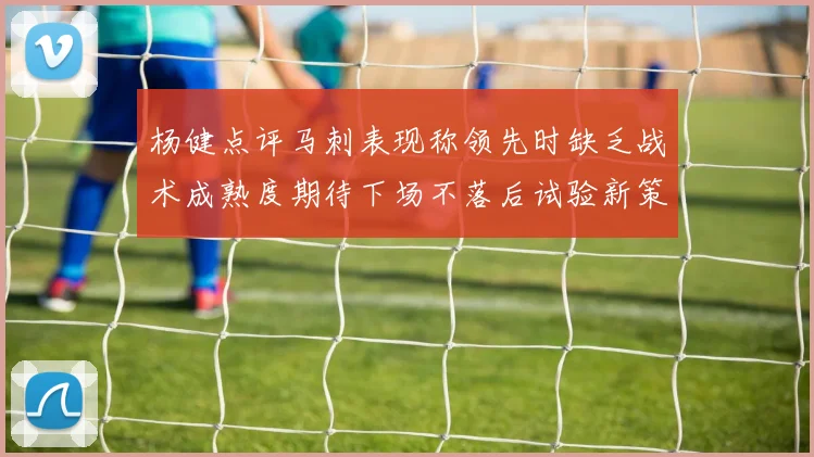 杨健点评马刺表现称领先时缺乏战术成熟度期待下场不落后试验新策略