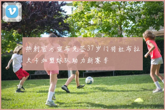 热刺官方宣布免签37岁门将杜布拉夫卡加盟球队助力新赛季