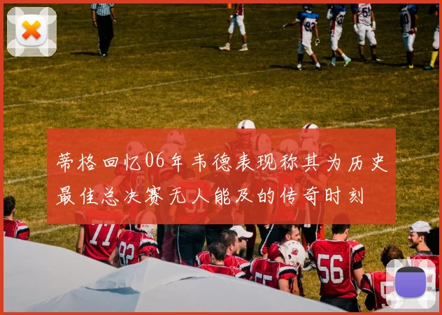 蒂格回忆06年韦德表现称其为历史最佳总决赛无人能及的传奇时刻
