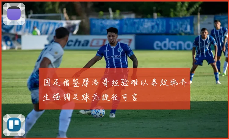 国足借鉴摩洛哥经验难以奏效韩乔生强调足球无捷径可言