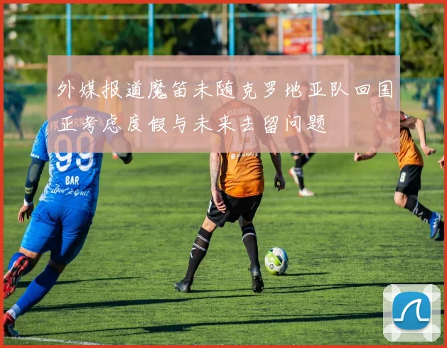 外媒报道魔笛未随克罗地亚队回国正考虑度假与未来去留问题