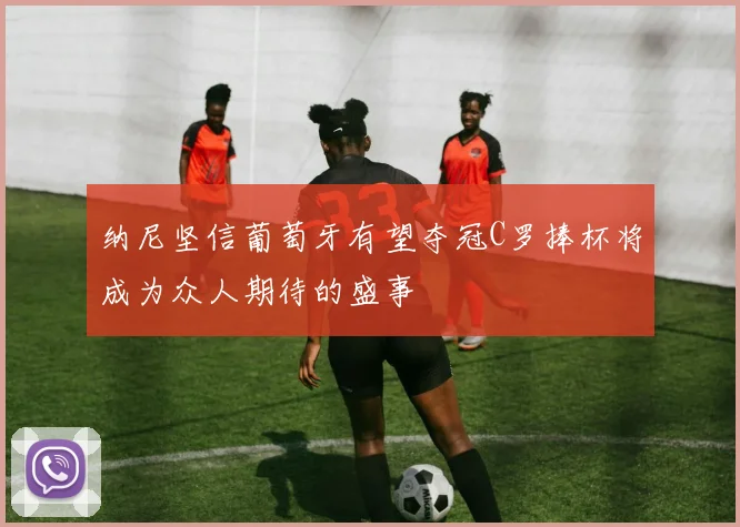纳尼坚信葡萄牙有望夺冠C罗捧杯将成为众人期待的盛事