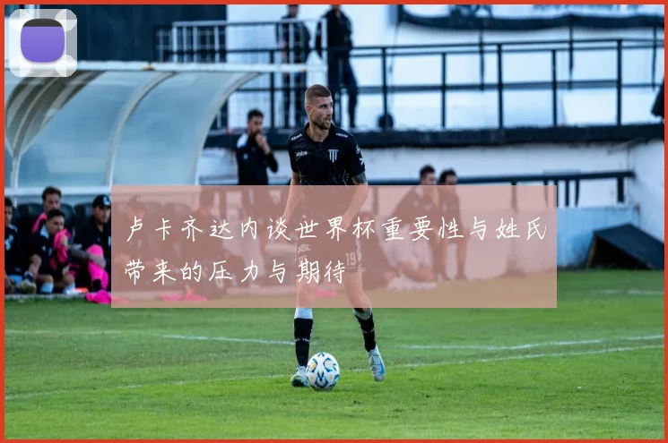 卢卡齐达内谈世界杯重要性与姓氏带来的压力与期待