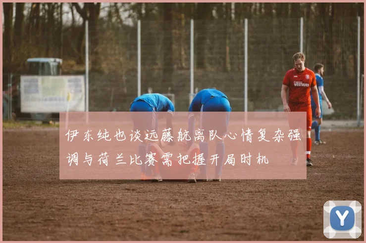 伊东纯也谈远藤航离队心情复杂强调与荷兰比赛需把握开局时机