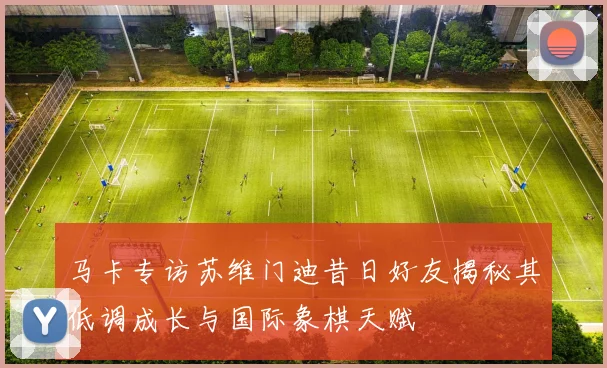 马卡专访苏维门迪昔日好友揭秘其低调成长与国际象棋天赋