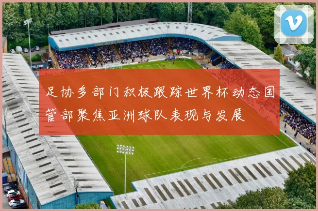足协多部门积极跟踪世界杯动态国管部聚焦亚洲球队表现与发展