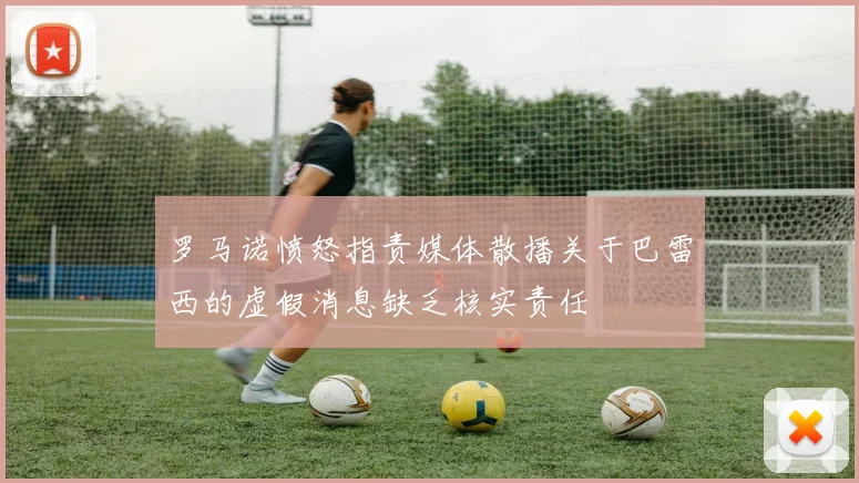 罗马诺愤怒指责媒体散播关于巴雷西的虚假消息缺乏核实责任