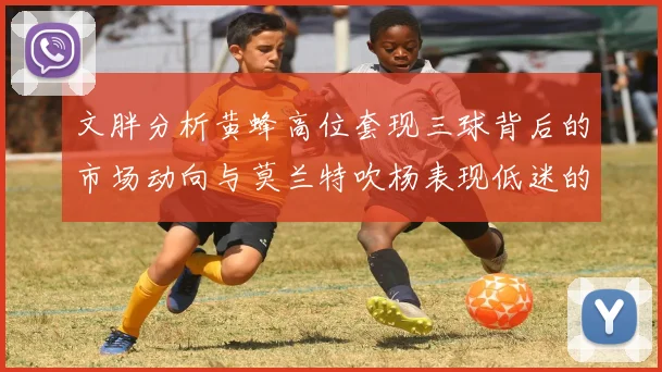 文胖分析黄蜂高位套现三球背后的市场动向与莫兰特吹杨表现低迷的影响